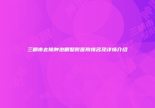 三明市去除肿泡眼整形医院排名及详情介绍