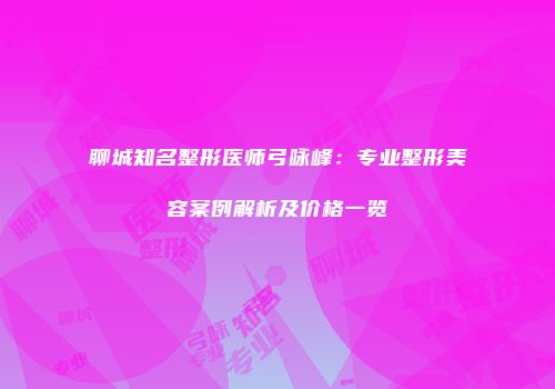 聊城知名整形医师弓咏峰：专业整形美容案例解析及价格一览