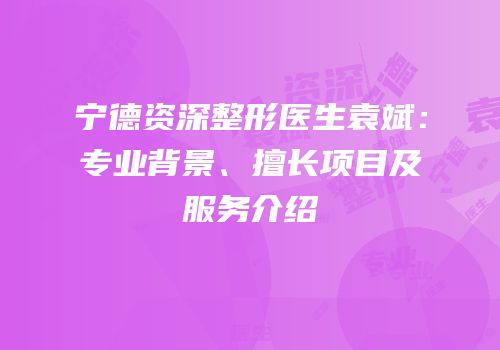 宁德资深整形医生袁斌：专业背景、擅长项目及服务介绍