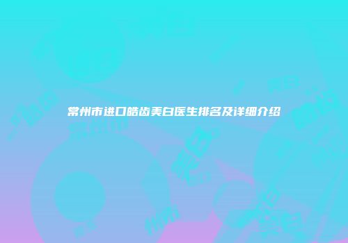 常州市进口皓齿美白医生排名及详细介绍