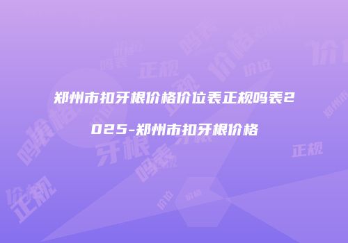 郑州市扣牙根价格价位表正规吗表2025-郑州市扣牙根价格