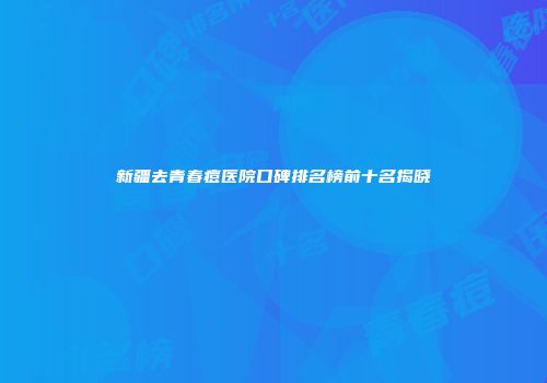 新疆去青春痘医院口碑排名榜前十名揭晓