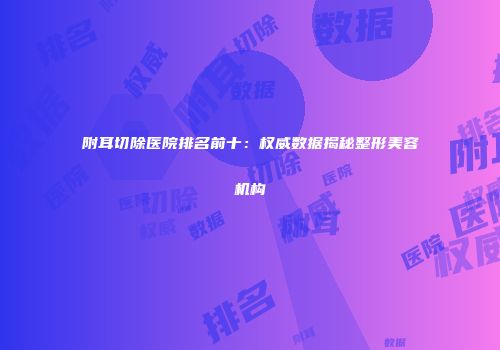 附耳切除医院排名前十：权威数据揭秘整形美容机构