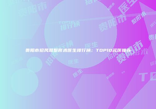 贵阳市招风耳整形术医生排行榜：TOP10名医推荐