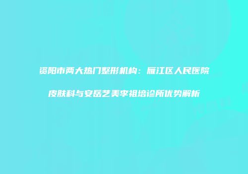 资阳市两大热门整形机构：雁江区人民医院皮肤科与安岳艺美李祖培诊所优势解析