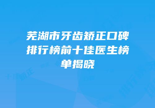 芜湖市牙齿矫正口碑排行榜前十佳医生榜单揭晓