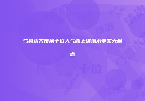 乌鲁木齐市前十位人气龈上洁治术专家大盘点