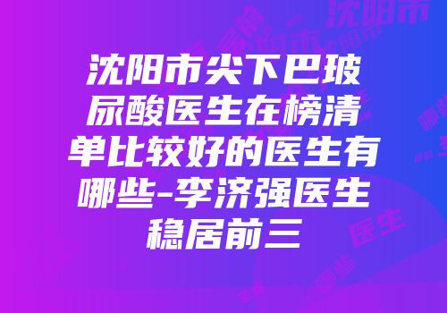 沈阳市尖下巴玻尿酸医生在榜清单比较好的医生有哪些-李济强医生稳居前三