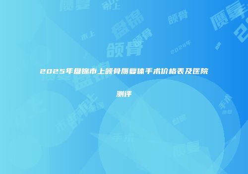 2025年盘锦市上颌骨赝复体手术价格表及医院测评