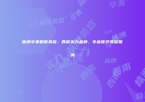 株洲华美整形美容：西南实力品牌，专业医疗美容服务