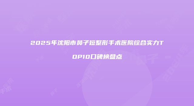 2025年沈阳市鼻子短整形手术医院综合实力TOP10口碑榜盘点