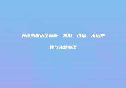 天津绣眉术全解析：费用、过程、术后护理与注意事项