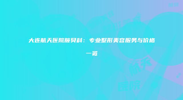 大连航天医院腋臭科：专业整形美容服务与价格一览