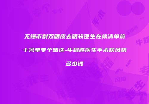 无锡市割双眼皮去眼袋医生在榜清单前十名单专个精选-牛耀胜医生手术啥风格多少钱