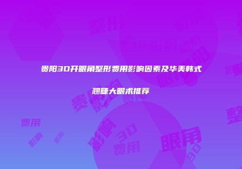 贵阳3D开眼角整形费用影响因素及华美韩式翘睫大眼术推荐