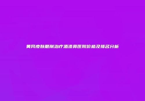 黄冈皮肤磨削治疗酒渣鼻医院价格及排名分析