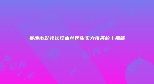 娄底市彩光祛红血丝医生实力排名前十揭晓