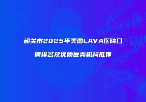 韶关市2025年美国LAVA医院口碑排名及优质医美机构推荐