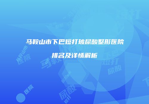 马鞍山市下巴短打玻尿酸整形医院排名及详情解析