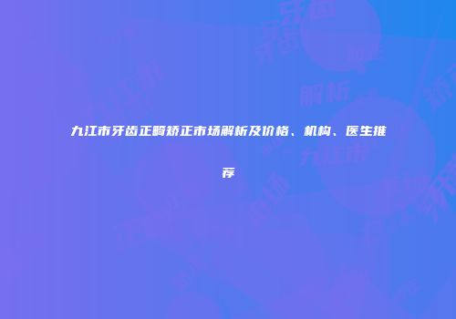 九江市牙齿正畸矫正市场解析及价格、机构、医生推荐