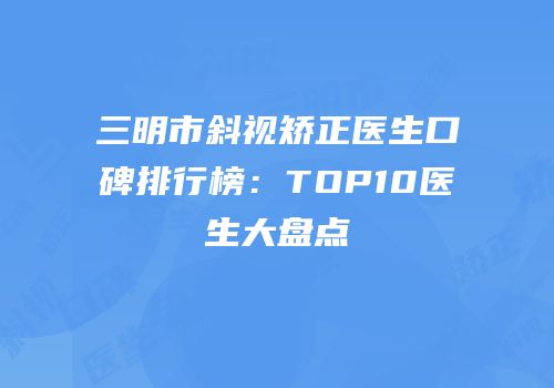 三明市斜视矫正医生口碑排行榜：TOP10医生大盘点