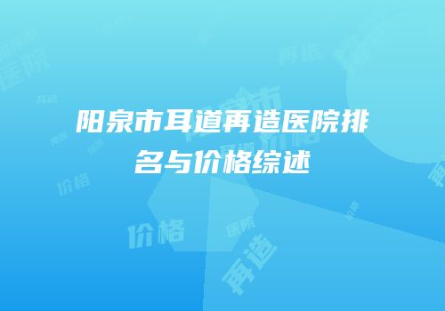 阳泉市耳道再造医院排名与价格综述