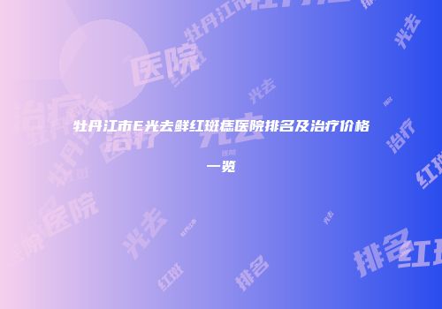 牡丹江市E光去鲜红斑痣医院排名及治疗价格一览