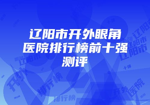 辽阳市开外眼角医院排行榜前十强测评