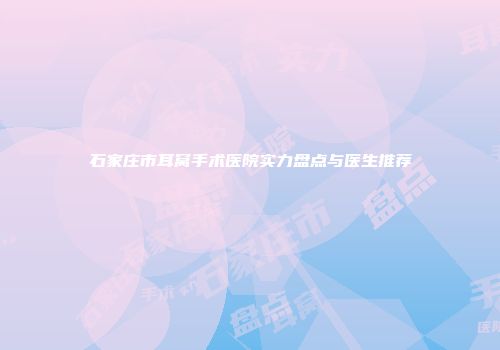 石家庄市耳窝手术医院实力盘点与医生推荐