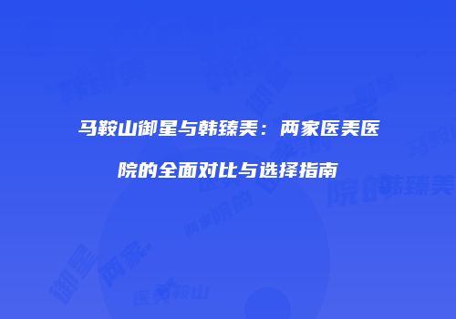 马鞍山御星与韩臻美：两家医美医院的全面对比与选择指南