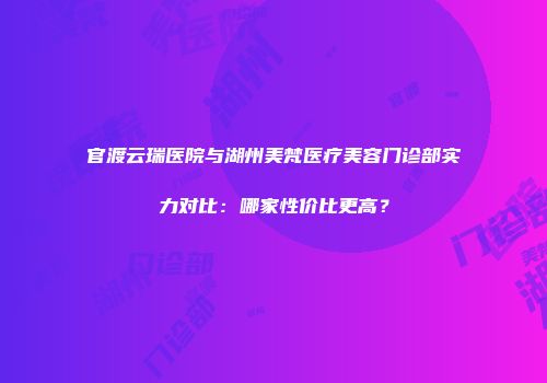官渡云瑞医院与湖州美梵医疗美容门诊部实力对比：哪家性价比更高？