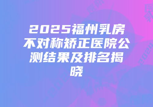 2025福州乳房不对称矫正医院公测结果及排名揭晓
