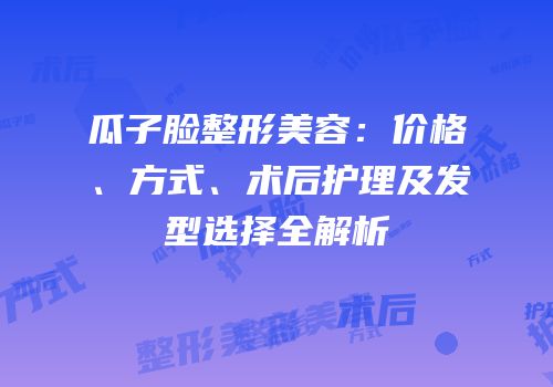瓜子脸整形美容：价格、方式、术后护理及发型选择全解析