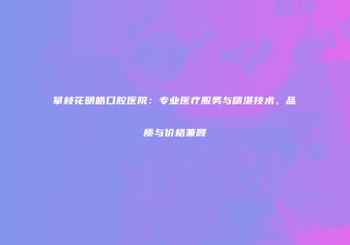 攀枝花明皓口腔医院：专业医疗服务与精湛技术，品质与价格兼顾