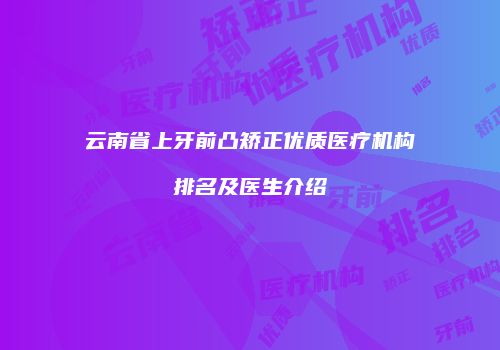 云南省上牙前凸矫正优质医疗机构排名及医生介绍