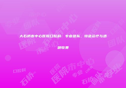 大石桥市中心医院口腔科：专业团队、特色诊疗与透明收费