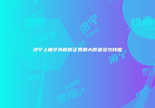 济宁上槽牙外翻矫正费用大概是多少钱呢