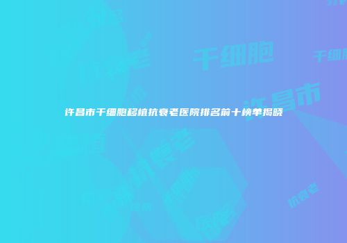 许昌市干细胞移植抗衰老医院排名前十榜单揭晓