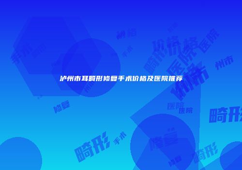 泸州市耳畸形修复手术价格及医院推荐