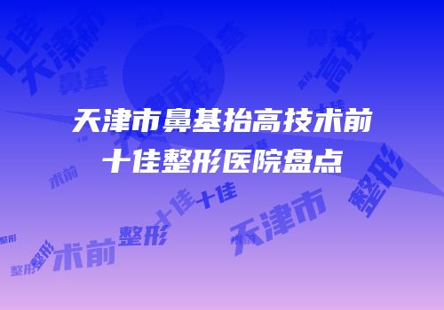 天津市鼻基抬高技术前十佳整形医院盘点