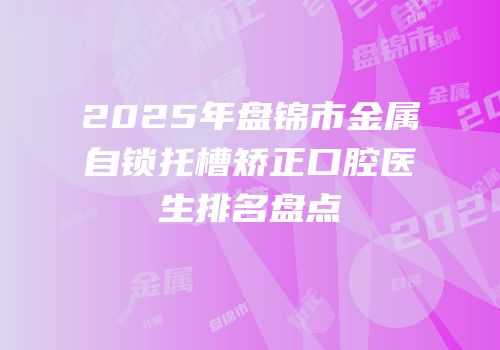 2025年盘锦市金属自锁托槽矫正口腔医生排名盘点