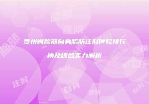 贵州省脸部自身脂肪注射医院排行榜及综合实力解析