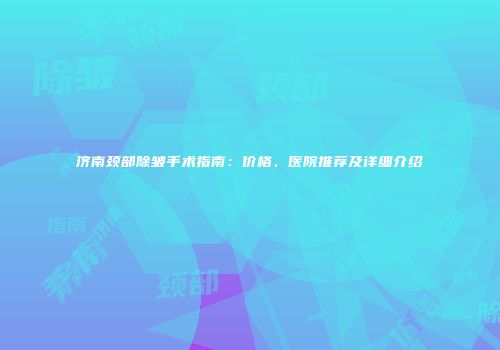 济南颈部除皱手术指南：价格、医院推荐及详细介绍
