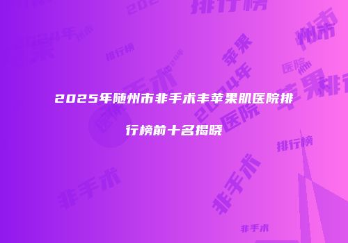 2025年随州市非手术丰苹果肌医院排行榜前十名揭晓