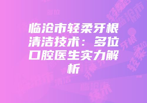 临沧市轻柔牙根清洁技术：多位口腔医生实力解析