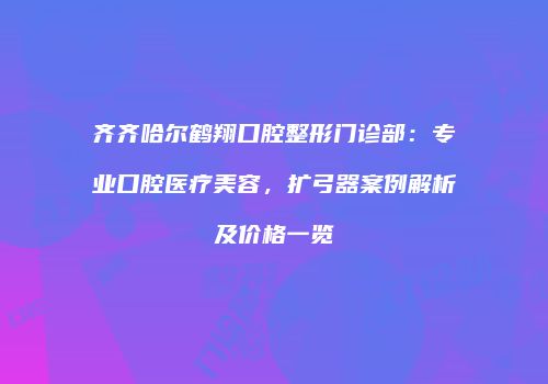 齐齐哈尔鹤翔口腔整形门诊部：专业口腔医疗美容，扩弓器案例解析及价格一览