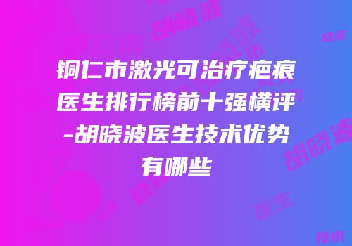 铜仁市激光可治疗疤痕医生排行榜前十强横评-胡晓波医生技术优势有哪些