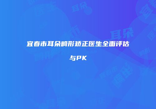 宜春市耳朵畸形矫正医生全面评估与PK