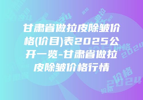 甘肃省做拉皮除皱价格(价目)表2025公开一览-甘肃省做拉皮除皱价格行情
