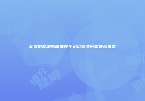 北京市隆胸脂肪填充手术价格与医院推荐指南